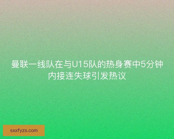 曼联一线队在与U15队的热身赛中5分钟内接连失球引发热议