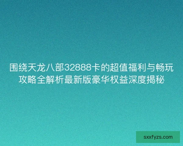 围绕天龙八部32888卡的超值福利与畅玩攻略全解析最新版豪华权益深度揭秘