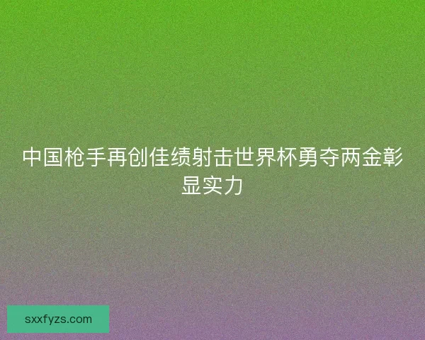 中国枪手再创佳绩射击世界杯勇夺两金彰显实力