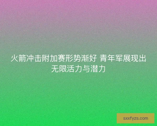 火箭冲击附加赛形势渐好 青年军展现出无限活力与潜力