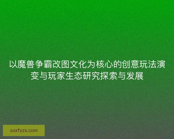 以魔兽争霸改图文化为核心的创意玩法演变与玩家生态研究探索与发展 以魔兽争霸改图文化为核心的创意玩法演变与玩家生态研究探索与发展