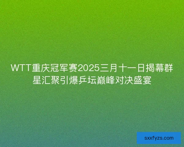 WTT重庆冠军赛2025三月十一日揭幕群星汇聚引爆乒坛巅峰对决盛宴