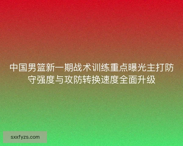 中国男篮新一期战术训练重点曝光主打防守强度与攻防转换速度全面升级 中国男篮新一期战术训练重点曝光主打防守强度与攻防转换速度全面升级