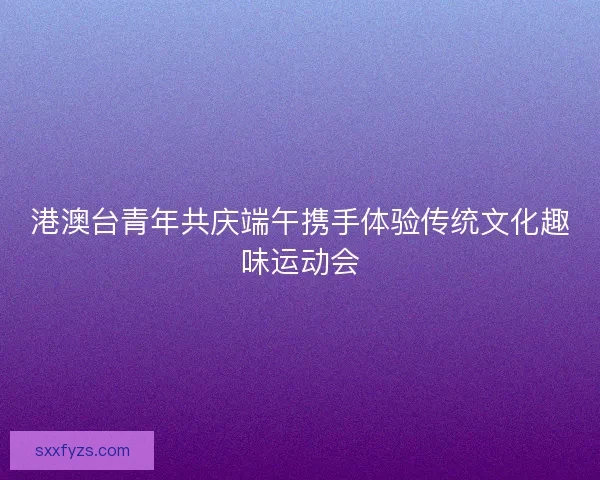 港澳台青年共庆端午携手体验传统文化趣味运动会 港澳台青年共庆端午携手体验传统文化趣味运动会