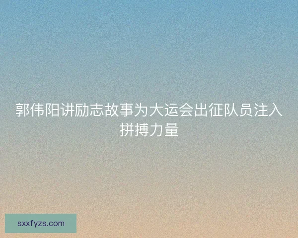 郭伟阳讲励志故事为大运会出征队员注入拼搏力量