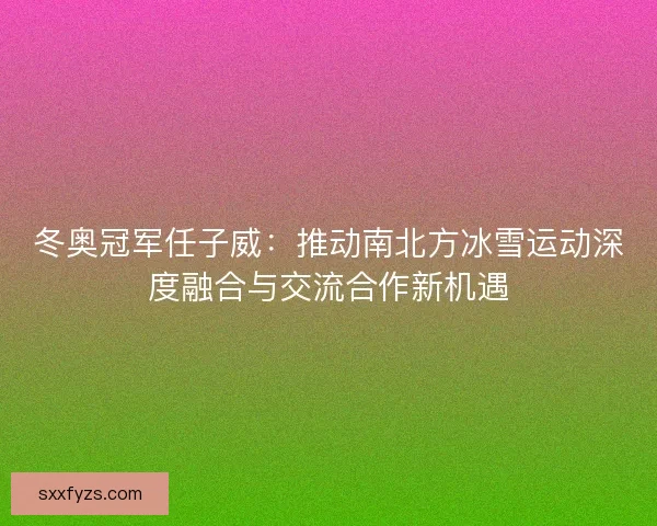 冬奥冠军任子威：推动南北方冰雪运动深度融合与交流合作新机遇