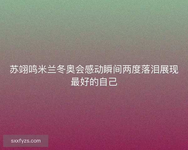 苏翊鸣米兰冬奥会感动瞬间两度落泪展现最好的自己