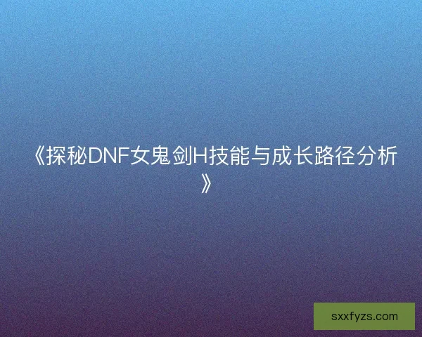《探秘DNF女鬼剑H技能与成长路径分析》